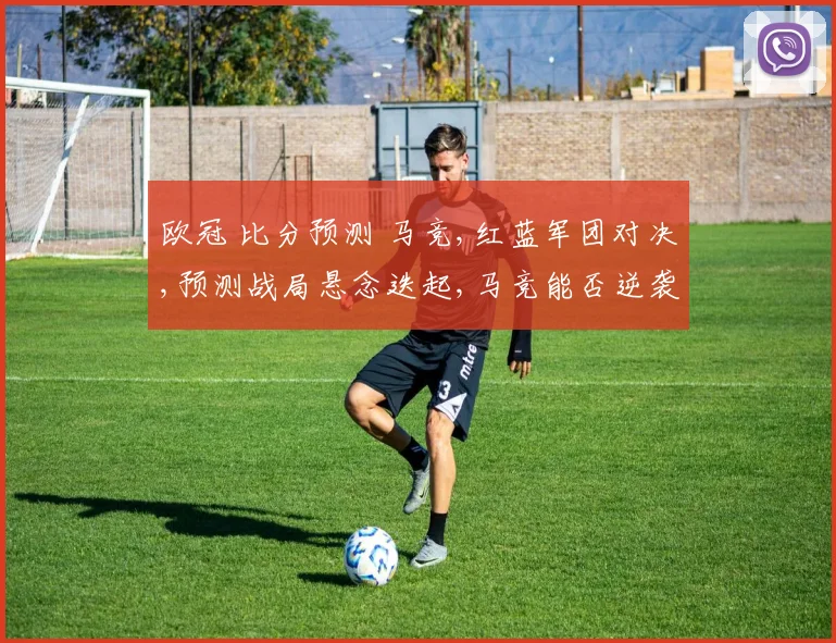 欧冠 比分预测 马竞,红蓝军团对决,预测战局悬念迭起,马竞能否逆袭成功