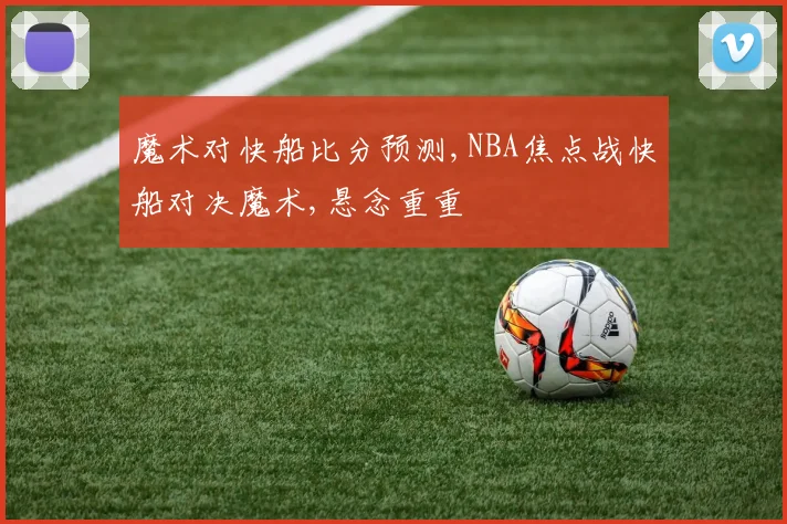魔术对快船比分预测,NBA焦点战快船对决魔术,悬念重重