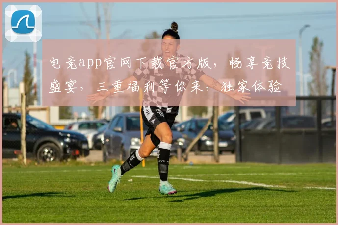 电竞app官网下载官方版，畅享竞技盛宴，三重福利等你来，独家体验，不容错过，立即下载