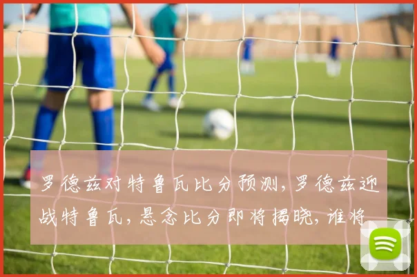 罗德兹对特鲁瓦比分预测,罗德兹迎战特鲁瓦,悬念比分即将揭晓,谁将问鼎
